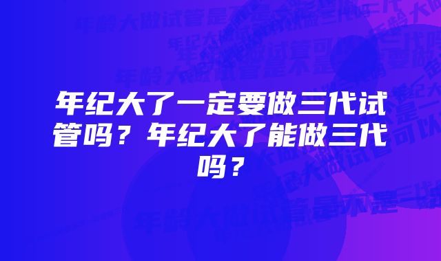 年纪大了一定要做三代试管吗？年纪大了能做三代吗？