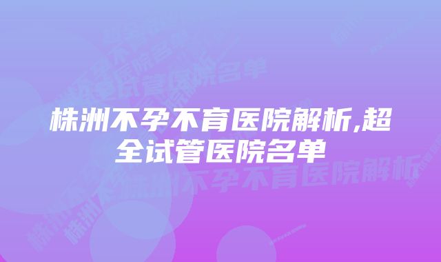 株洲不孕不育医院解析,超全试管医院名单