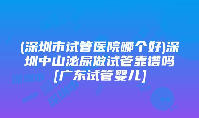 (深圳市试管医院哪个好)深圳中山泌尿做试管靠谱吗[广东试管婴儿]