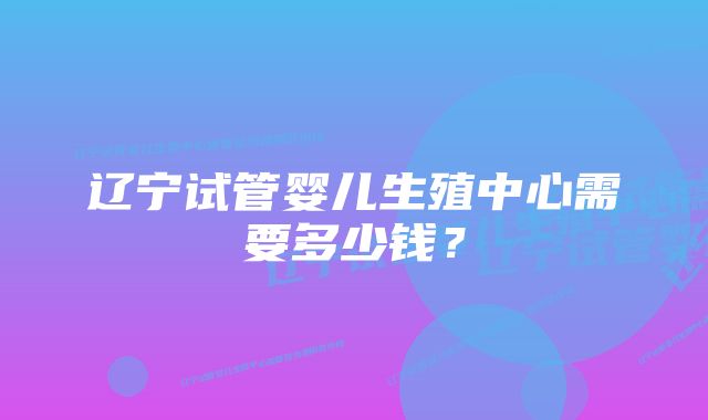 辽宁试管婴儿生殖中心需要多少钱？