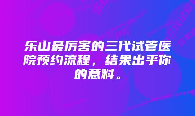 乐山最厉害的三代试管医院预约流程，结果出乎你的意料。