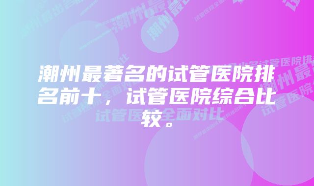 潮州最著名的试管医院排名前十，试管医院综合比较。