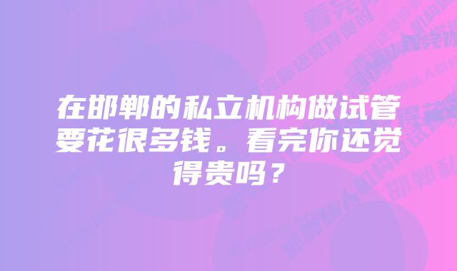 在邯郸的私立机构做试管要花很多钱。看完你还觉得贵吗？