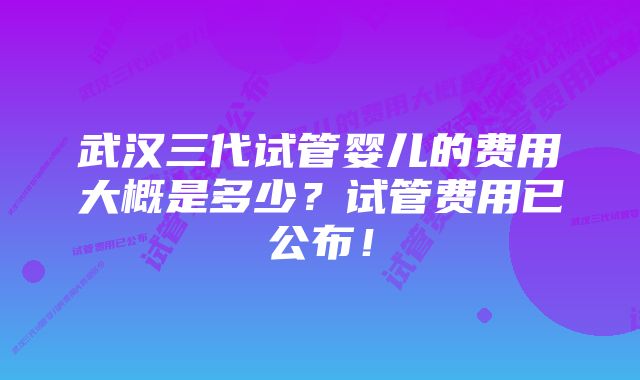 武汉三代试管婴儿的费用大概是多少？试管费用已公布！