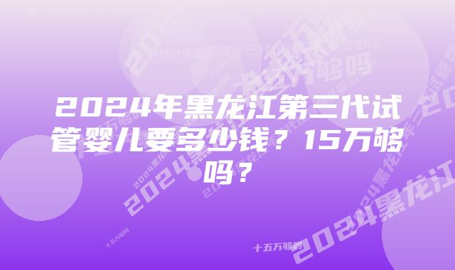 2024年黑龙江第三代试管婴儿要多少钱？15万够吗？