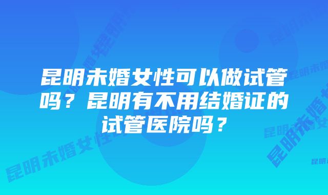 昆明未婚女性可以做试管吗？昆明有不用结婚证的试管医院吗？