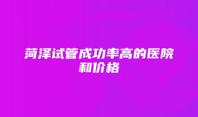 菏泽试管成功率高的医院和价格