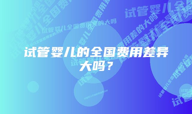 试管婴儿的全国费用差异大吗？