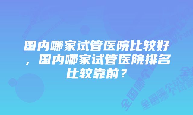 国内哪家试管医院比较好，国内哪家试管医院排名比较靠前？