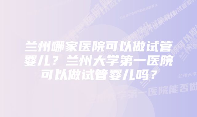 兰州哪家医院可以做试管婴儿？兰州大学第一医院可以做试管婴儿吗？