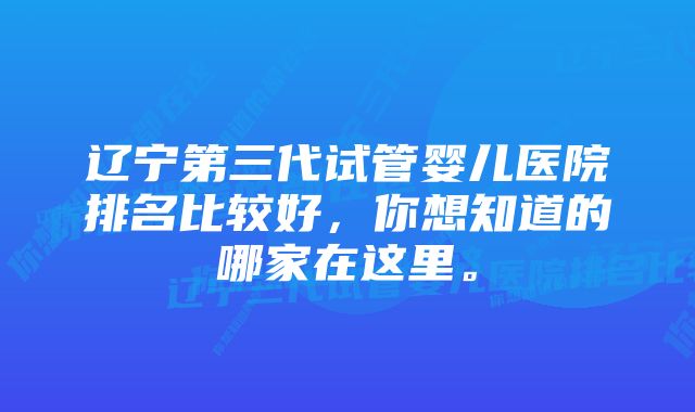 辽宁第三代试管婴儿医院排名比较好，你想知道的哪家在这里。