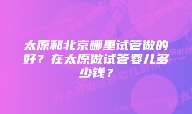 太原和北京哪里试管做的好？在太原做试管婴儿多少钱？