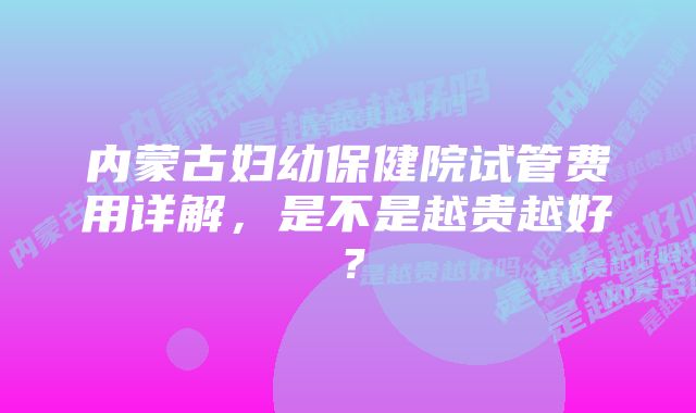 内蒙古妇幼保健院试管费用详解，是不是越贵越好？