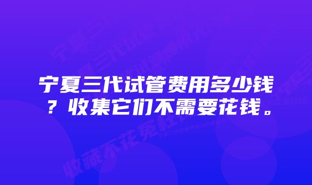 宁夏三代试管费用多少钱？收集它们不需要花钱。