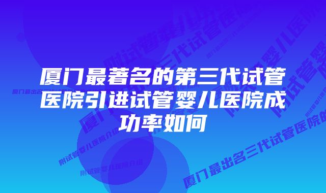 厦门最著名的第三代试管医院引进试管婴儿医院成功率如何