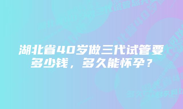 湖北省40岁做三代试管要多少钱，多久能怀孕？