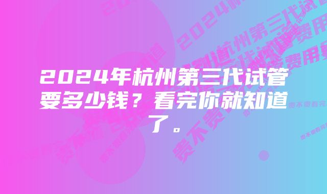 2024年杭州第三代试管要多少钱？看完你就知道了。