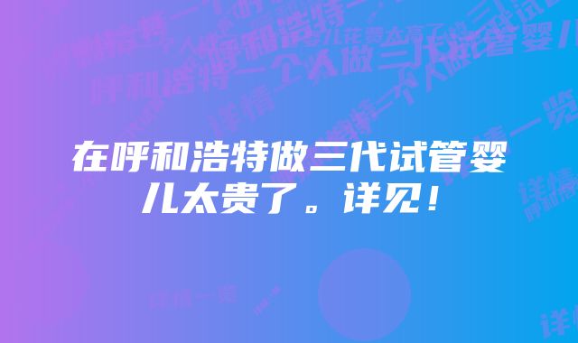 在呼和浩特做三代试管婴儿太贵了。详见！