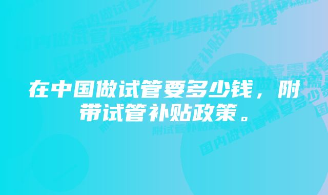 在中国做试管要多少钱，附带试管补贴政策。