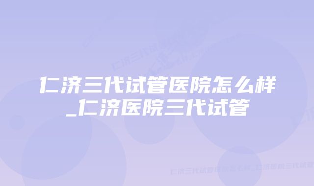 仁济三代试管医院怎么样_仁济医院三代试管