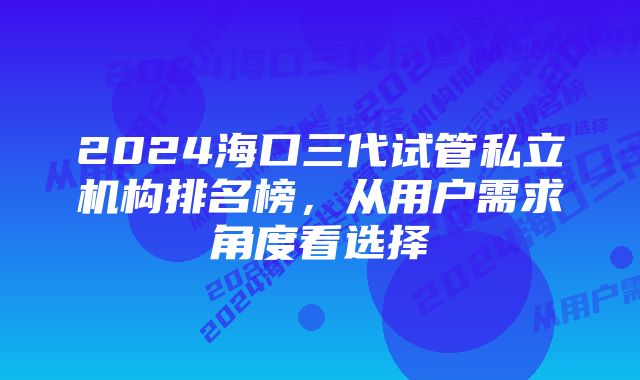 2024海口三代试管私立机构排名榜，从用户需求角度看选择