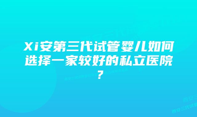 Xi安第三代试管婴儿如何选择一家较好的私立医院？