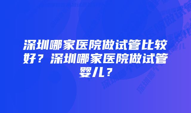 深圳哪家医院做试管比较好？深圳哪家医院做试管婴儿？