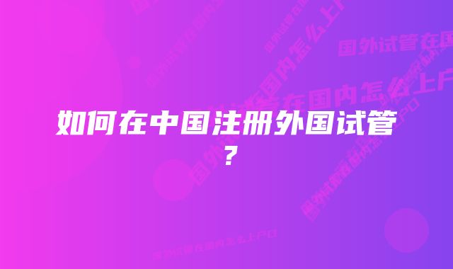 如何在中国注册外国试管？