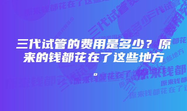 三代试管的费用是多少？原来的钱都花在了这些地方。