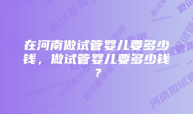 在河南做试管婴儿要多少钱，做试管婴儿要多少钱？