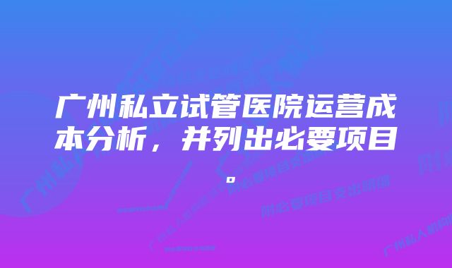 广州私立试管医院运营成本分析，并列出必要项目。