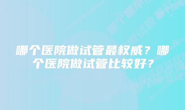 哪个医院做试管最权威？哪个医院做试管比较好？