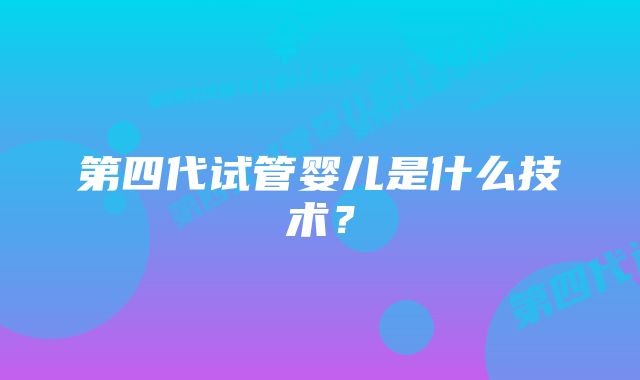 第四代试管婴儿是什么技术？