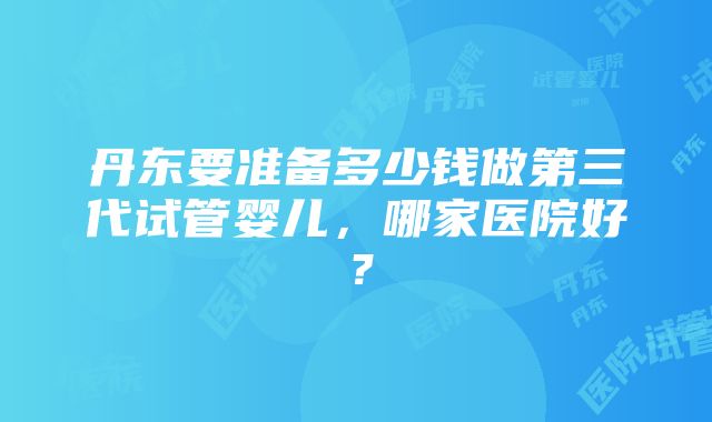 丹东要准备多少钱做第三代试管婴儿，哪家医院好？