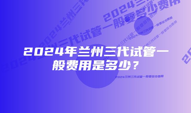 2024年兰州三代试管一般费用是多少？