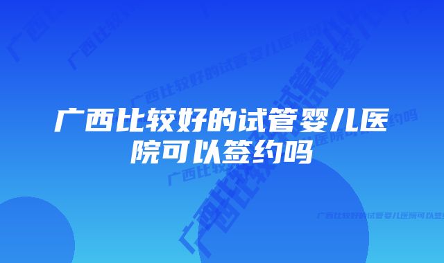 广西比较好的试管婴儿医院可以签约吗