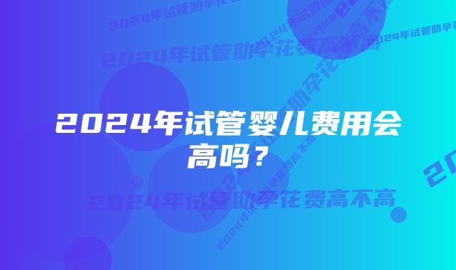 2024年试管婴儿费用会高吗？