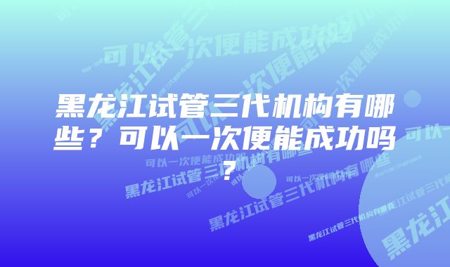 黑龙江试管三代机构有哪些？可以一次便能成功吗？