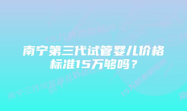 南宁第三代试管婴儿价格标准15万够吗？