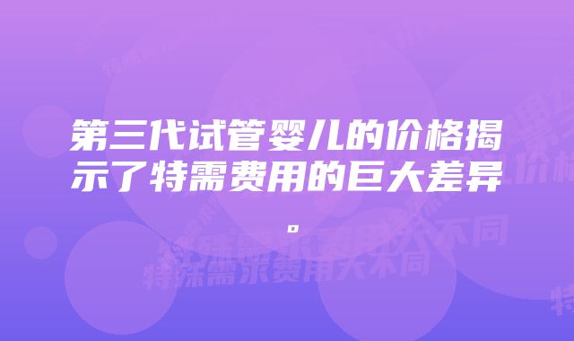 第三代试管婴儿的价格揭示了特需费用的巨大差异。