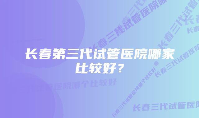 长春第三代试管医院哪家比较好？