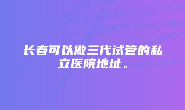 长春可以做三代试管的私立医院地址。