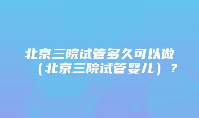 北京三院试管多久可以做（北京三院试管婴儿）？