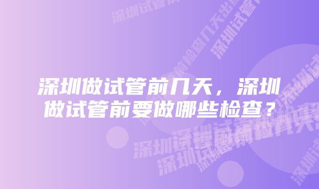 深圳做试管前几天，深圳做试管前要做哪些检查？