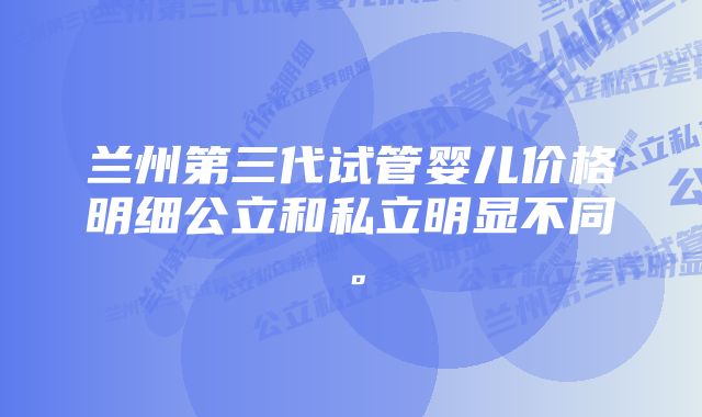 兰州第三代试管婴儿价格明细公立和私立明显不同。