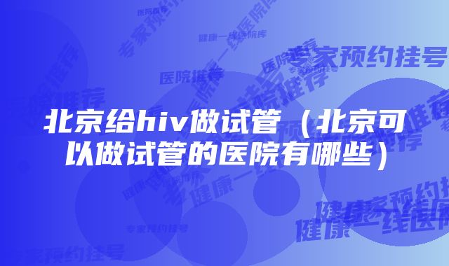 北京给hiv做试管（北京可以做试管的医院有哪些）