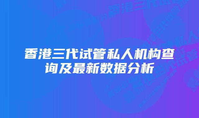 香港三代试管私人机构查询及最新数据分析