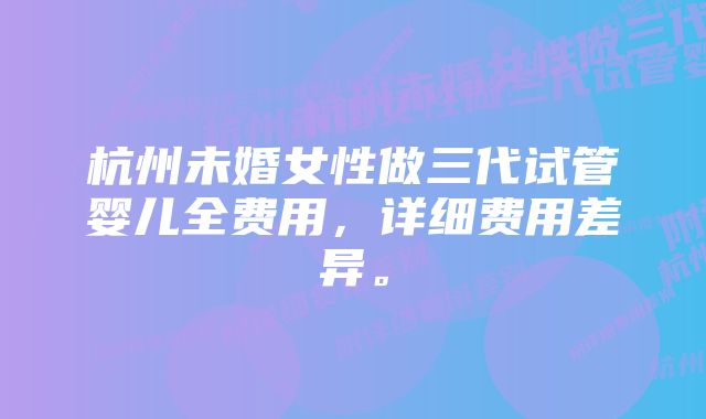 杭州未婚女性做三代试管婴儿全费用，详细费用差异。