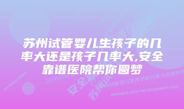 苏州试管婴儿生孩子的几率大还是孩子几率大,安全靠谱医院帮你圆梦