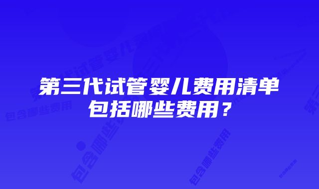 第三代试管婴儿费用清单包括哪些费用？